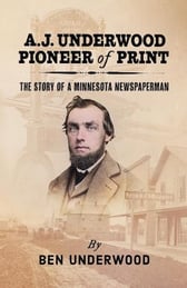 A.J. Underwood, Pioneer of Print-The Story of a Minnesota Newspaperman by Ben Underwood